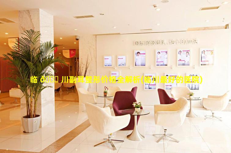 临 🐕 川副耳整形价格全解析(临川最好的医院)